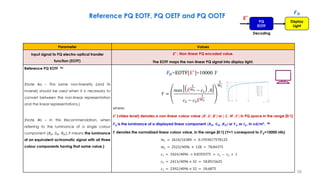  
 
  1
2
2
1
1
3
2
1
1
0
,
max
10000
EOTF
m
m
m
D
E
c
c
c
E
Y
Y
E
F
















Parameter Values
Input signal to PQ electro-optical transfer
function (EOTF)
𝑬′ : Non-linear PQ encoded value.
The EOTF maps the non-linear PQ signal into display light.
Reference PQ EOTF 4a
(Note 4a – This same non-linearity (and its
inverse) should be used when it is necessary to
convert between the non-linear representation
and the linear representations.)
(Note 4b – In this Recommendation, when
referring to the luminance of a single colour
component (𝑅𝐷, 𝐺𝐷, 𝐵𝐷), it means the luminance
of an equivalent achromatic signal with all three
colour components having that same value.)
where:
𝑬′ (video level) denotes a non-linear colour value {𝑹′, 𝑮′, 𝑩′} or { 𝑳′, 𝑴′, 𝑺′} in PQ space in the range [0:1]
𝑭𝑫 is the luminance of a displayed linear component {𝑹𝑫, 𝑮𝑫, 𝑩𝑫} or 𝒀𝑫 or 𝑰𝑫, in cd/m². 4b
𝒀 denotes the normalized linear colour value, in the range [0:1] (Y=1 correspond to 𝑭𝑫=10000 nits)
𝑚1 = 2610/16384 = 0.1593017578125
𝑚2 = 2523/4096 × 128 = 78.84375
𝑐1 = 3424/4096 = 0.8359375 = 𝑐3 − 𝑐2 + 1
𝑐2 = 2413/4096 × 32 = 18.8515625
𝑐3 = 2392/4096 × 32 = 18.6875
Reference PQ EOTF, PQ OETF and PQ OOTF
𝑭𝑫
PQ
EOTF
Display
Light
Decoding
𝑬′
𝐹𝐷=EOTF[𝐸′
]=10000 Y
𝑌 =
max ሖ
𝐸
1
𝑚2 − 𝑐1 , 0
𝑐2 − 𝑐3
ሖ
𝐸
1
𝑚2
1
𝑚1
58
 