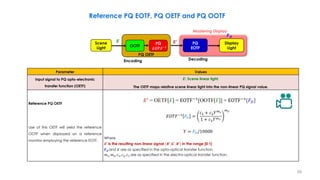 Parameter Values
Input signal to PQ opto-electronic
transfer function (OETF)
𝑬: Scene linear light.
The OETF maps relative scene linear light into the non-linear PQ signal value.
Reference PQ OETF
Use of this OETF will yield the reference
OOTF when displayed on a reference
monitor employing the reference EOTF.
Where
𝑬′ is the resulting non-linear signal (𝑹′, 𝑮′, 𝑩′) in the range [0:1]
𝑭𝑫 and 𝑬 are as specified in the opto-optical transfer function
𝑚1, 𝑚2, 𝑐1, 𝑐2, 𝑐3 are as specified in the electro-optical transfer function.
Reference PQ EOTF, PQ OETF and PQ OOTF
𝐸′
= OETF[E] = EOTF−1
[OOTF[E]] = EOTF−1
[𝐹𝐷]
𝑭𝑫
PQ
EOTF
Display
Light
Decoding
Mastering Display
𝑬 𝑬′
OOTF
PQ
𝑬𝑶𝑻𝑭−𝟏
PQ OETF
Encoding
Scene
Light
𝐸𝑂𝑇𝐹−1
𝐹𝐷 =
𝑐1 + 𝑐2𝑌𝑚1
1 + 𝑐3𝑌𝑚1
𝑚2
𝑌 = 𝐹𝐷/10000
59
 