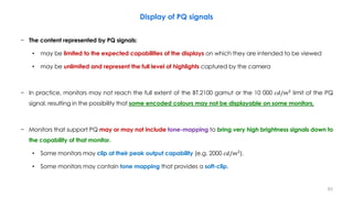 Display of PQ signals
− The content represented by PQ signals:
• may be limited to the expected capabilities of the displays on which they are intended to be viewed
• may be unlimited and represent the full level of highlights captured by the camera
− In practice, monitors may not reach the full extent of the BT.2100 gamut or the 10 000 𝑐𝑑/𝑚2
limit of the PQ
signal, resulting in the possibility that some encoded colours may not be displayable on some monitors.
− Monitors that support PQ may or may not include tone-mapping to bring very high brightness signals down to
the capability of that monitor.
• Some monitors may clip at their peak output capability (e.g. 2000 𝑐𝑑/𝑚2
).
• Some monitors may contain tone mapping that provides a soft-clip.
62
 