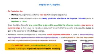 Display of PQ signals
− For Production Use:
• Monitors should generally perform a hard clip to the display capabilities
• Monitors should provide a means to identify pixels that are outside the display’s capability (either in
brightness or colour)
− Care should be taken for any content that is allowed to go outside the reference monitor colour gamut or
dynamic range as that would not have been accurately presented to the operator and cannot be trusted as
part of the approved or intended appearance.
− Reference monitors could provide a selectable overall brightness-attenuation in order to temporarily bring
high brightness signals down to be within the display capability in order to provide a check on any content
encoded brighter than the capability of the reference display.
If a soft-clip is desired, a Look-up-table (LUT) can be
applied to the signal to provide any desired tone mapping.
Display Peak Luminance
500 nits
Display Peak Luminance
10000 nits
Content encoded
brighter than the
capability of the
reference display.
66
 