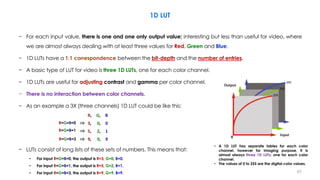 1D LUT
− For each input value, there is one and one only output value; interesting but less than useful for video, where
we are almost always dealing with at least three values for Red, Green and Blue.
− 1D LUTs have a 1:1 correspondence between the bit-depth and the number of entries.
− A basic type of LUT for video is three 1D LUTs, one for each color channel.
− 1D LUTs are useful for adjusting contrast and gamma per color channel.
− There is no interaction between color channels.
− As an example a 3X (three channels) 1D LUT could be like this:
R, G, B
3, 0, 0
5, 2, 1
9, 9, 9
− LUTs consist of long lists of these sets of numbers. This means that:
• For input R=G=B=0, the output is R=3, G=0, B=0.
• For input R=G=B=1, the output is R=5, G=2, B=1.
• For input R=G=B=3, the output is R=9, G=9, B=9.
• A 1D LUT has separate tables for each color
channel, however for imaging purpose, it is
almost always three 1D LUTs; one for each color
channel.
• The values of 0 to 255 are the digital color values.
R=G=B=1
R=G=B=0
R=G=B=3
⇒
⇒
⇒
67
 