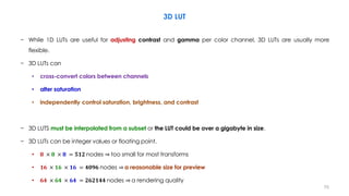 3D LUT
− While 1D LUTs are useful for adjusting contrast and gamma per color channel, 3D LUTs are usually more
flexible.
− 3D LUTs can
• cross-convert colors between channels
• alter saturation
• independently control saturation, brightness, and contrast
− 3D LUTS must be interpolated from a subset or the LUT could be over a gigabyte in size.
− 3D LUTs can be integer values or floating point.
• 𝟖 × 𝟖 × 𝟖 = 𝟓𝟏𝟐 nodes ⇒ too small for most transforms
• 𝟏𝟔 × 𝟏𝟔 × 𝟏𝟔 = 𝟒𝟎𝟗𝟔 nodes ⇒ a reasonable size for preview
• 𝟔𝟒 × 𝟔𝟒 × 𝟔𝟒 = 𝟐𝟔𝟐𝟏𝟒𝟒 nodes ⇒ a rendering quality
70
 