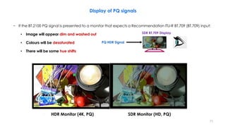 Display of PQ signals
− If the BT.2100 PQ signal is presented to a monitor that expects a Recommendation ITU-R BT.709 (BT.709) input:
• Image will appear dim and washed out
• Colours will be desaturated
• There will be some hue shifts
PQ HDR Signal
SDR BT.709 Display
HDR Monitor (4K, PQ) SDR Monitor (HD, PQ)
71
 