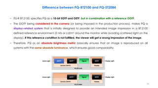 76
Difference between PQ-BT2100 and PQ-ST2084
− ITU-R BT.2100, specifies PQ as a 10-bit EOTF and OETF, but in combination with a reference OOTF.
− The OOTF being considered in the camera (or being imposed in the production process), makes PQ a
display-related system that is initially designed to provide an intended image impression in a BT.2100
defined reference environment (5 nits or cd/m² around the monitor while avoiding scattered light on the
display). If this reference condition is not fulfilled, the viewer will get a wrong impression of the image.
− Therefore, PQ as an absolute brightness metric basically ensures that an image is reproduced on all
systems with the same absolute luminance, which ensures good comparability.
 
