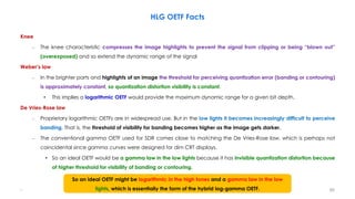 HLG OETF Facts
Knee
– The knee characteristic compresses the image highlights to prevent the signal from clipping or being “blown out”
(overexposed) and so extend the dynamic range of the signal
Weber’s law
– In the brighter parts and highlights of an image the threshold for perceiving quantization error (banding or contouring)
is approximately constant, so quantization distortion visibility is constant.
• This implies a logarithmic OETF would provide the maximum dynamic range for a given bit depth.
De Vries-Rose law
– Proprietary logarithmic OETFs are in widespread use. But in the low lights it becomes increasingly difficult to perceive
banding. That is, the threshold of visibility for banding becomes higher as the image gets darker.
– The conventional gamma OETF used for SDR comes close to matching the De Vries-Rose law, which is perhaps not
coincidental since gamma curves were designed for dim CRT displays.
• So an ideal OETF would be a gamma law in the low lights because it has invisible quantization distortion because
of higher threshold for visibility of banding or contouring.
.
So an ideal OETF might be logarithmic in the high tones and a gamma law in the low
lights, which is essentially the form of the hybrid log-gamma OETF. 90
 