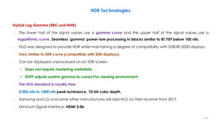 HDR Technologies
Hybrid Log-Gamma (BBC and NHK)
– The lower half of the signal values use a gamma curve and the upper half of the signal values use a
logarithmic curve. Seamless ‘gamma’ power-law processing in blacks similar to BT.709 below 100 nits.
– HLG was designed to provide HDR while maintaining a degree of compatibility with SDR/BT.2020 displays.
– Very similar to SDR curve (compatible with SDR displays).
– Can be displayed unprocessed on an SDR screen.
• Does not require mastering metadata
• EOTF adjusts system gamma to correct for viewing environment
– The HLG standard is royalty-free.
– 0.005 nits to 1000 nits peak luminance, 10-bit color depth.
– Samsung and LG and some other manufactures will add HLG on their receiver from 2017.
– Minimum Signal Interface: HDMI 2.0b
101
 