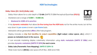 Dolby Vision (DV, DoVi) (Dolby Lab)
– Dolby Vision allows for a color depth of 12-bits (SMPTE ST-2084 Perceptual Quantizer (PQ12))
– Mastered over a range of 0.0001 – 10,000 nits
• Mastered to 4,000-nit in practice
– It has dynamic metadata that allows for fine-tuning how the HDR looks not for the entire movie, but all the
way down to per-scene or even a per-frame basis.
– Metadata will be generated offline after hole program.
– Display includes a chip that identifies its output capabilities (light output, colour space, etc.), which it
passes as metadata back to the source.
– It can encode mastering display colorimetry information using static metadata (SMPTE ST 2086) and
provides dynamic metadata (SMPTE ST 2094) for each scene.
– Dolby Labs (Parametric Tone Mapping), SMPTE ST 2094-10
– Wide Color Gamut (WCG) color space (ITU-R Rec. 2020 and 2100)
HDR Technologies
102
 