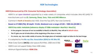 HDR Technologies
HDR10 (Announced by CTA: Consumer Technology Association)
– HDR10 is an open standard supported by a wide variety of companies which includes Ultra HD (UHD) TV
manufacturers such as LG, Samsung, Sharp, Sony, Vizio and UHD Alliance.
– Common in North of America (for VOD, Over the Top (OTT), Non Live Content))
– Based on ST 2084 (PQ), Bit depth: 10-bits, Mastered over a range of 0.05 – 1000 nits (20,000:1)
– HDR10 has static metadata [reference display ST 2086 metadata+ MaxFALL+ MaxCLL]
• In live program, because of non accessibility to MaxCLL & MaxFALL, they will set in default values.
• The TV gets one set of instructions at the beginning of the show or movie.
• If a movie, say, has a wide variety of scenes, this single piece of metadata might not allow for the best image.
– It is adopted by the Blu-ray Disc Association (BDA) for 4K Ultra HD.
– Wide Color Gamut (WCG) color space (ITU-R Rec. 2020 and 2100)
– HDR10 can not support Dolby Vision HDR video.
– Minimum Signal Interface: HDMI 2.0a
104
 