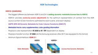 License-free Dynamic Metadata
Static Metadata
HDR Technologies
HDR10+ (SAMSUNG)
– The biggest differences between HDR10 and DV is adding dynamic metadata license-free to HDR10.
– HDR10+ provides scene-by-scene adjustments for the optimum representation of contrast from the HDR
source content (Color transforms optimized for each scene, and each display).
– SMPTE 2094-40 Dynamic Metadata for Color Volume Transforms (DMCVT)
– Metadata tracks carry supplementary color grading information
– Playback color representation BT.2020 or BT. 709 dependent on display
– Playback transfer function: ST 2084 (All the Samsung receivers after 2017 are equipped to this format)
– Minimum Signal Interface: HDMI 2.1
105
 