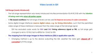 Video Levels in SDI
Full Range (newly introduced)
– The full range representation was newly introduced into Recommendation ITU-R BT.2100 with the intention
of being used only when all parties agree.
– In file based workflows the full range of levels can be used to improve accuracy in color conversion.
– Some digital image interfaces reserve digital values, e.g. for timing information, such that the permitted
video range of these interfaces is narrower than the video range of the full-range signal.
– SDI has excluded code words for EAV and SAV timing reference signal or TRS, so full range gets
changed to 4d to 1019d (16d to 4092d for 12-bit) for SDI.
– The mapping from full-range images to these interfaces (SDI) is application-specific.
• Changing method is up to the device outputting the SDI, weather the data gets clipped off or
converted to fit this range.
11
 