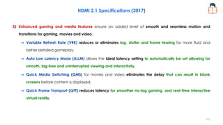 5) Enhanced gaming and media features ensure an added level of smooth and seamless motion and
transitions for gaming, movies and video.
⇒ Variable Refresh Rate (VRR) reduces or eliminates lag, stutter and frame tearing for more fluid and
better detailed gameplay.
⇒ Auto Low Latency Mode (ALLM) allows the ideal latency setting to automatically be set allowing for
smooth, lag-free and uninterrupted viewing and interactivity.
⇒ Quick Media Switching (QMS) for movies and video eliminates the delay that can result in blank
screens before content is displayed.
⇒ Quick Frame Transport (QFT) reduces latency for smoother no-lag gaming, and real-time interactive
virtual reality.
HDMI 2.1 Specifications (2017)
111
 