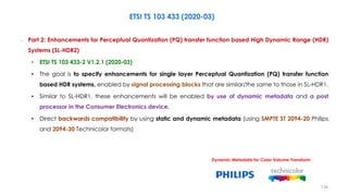 ETSI TS 103 433 (2020-03)
– Part 2: Enhancements for Perceptual Quantization (PQ) transfer function based High Dynamic Range (HDR)
Systems (SL-HDR2)
• ETSI TS 103 433-2 V1.2.1 (2020-03)
• The goal is to specify enhancements for single layer Perceptual Quantization (PQ) transfer function
based HDR systems, enabled by signal processing blocks that are similar/the same to those in SL-HDR1.
• Similar to SL-HDR1, these enhancements will be enabled by use of dynamic metadata and a post
processor in the Consumer Electronics device.
• Direct backwards compatibility by using static and dynamic metadata (using SMPTE ST 2094-20 Philips
and 2094-30 Technicolor formats)
Dynamic Metadata for Color Volume Transform
134
 