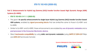 ETSI TS 103 433 (2020-03)
– Part 3: Enhancements for Hybrid Log Gamma (HLG) transfer function based High Dynamic Range (HDR)
Systems (SL-HDR3)
• ETSI TS 103 433-3 V1.1.1 (2020-03)
• The goal is to specify enhancements for single layer Hybrid Log Gamma (HLG) transfer function based
HDR systems, enabled by signal processing blocks that are similar/the same to those in SL-HDR1 and
SL-HDR2.
• Similar to SL-HDR1 and SL-HDR2, these enhancements are enabled by use of dynamic metadata and a
post processor in the Consumer Electronics device.
• Direct backwards compatibility by using static and dynamic metadata (using SMPTE ST 2094-20 Philips
and 2094-30 Technicolor formats)
Dynamic Metadata for Color Volume Transform
137
 