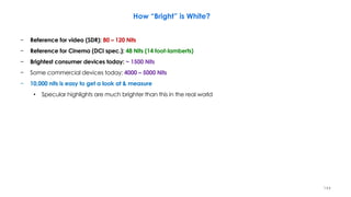 How “Bright” is White?
− Reference for video (SDR): 80 – 120 Nits
− Reference for Cinema (DCI spec.): 48 Nits (14 foot-lamberts)
− Brightest consumer devices today: ~ 1500 Nits
− Some commercial devices today: 4000 – 5000 Nits
− 10,000 nits is easy to get a look at & measure
• Specular highlights are much brighter than this in the real world
144
 