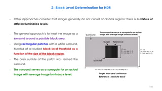 2- Black Level Determination for HDR
The surround serves as a surrogate for an actual
image with average image luminance level.
– Other approaches consider that images generally do not consist of all dark regions; there is a mixture of
different luminance levels.
Reference: 'Absolute Black’
Target: Non-zero Luminance
– The general approach is to treat the image as a
surround around a possible black area.
– Using rectangular patches with a white surround,
Mantiuk et al studied black level threshold as a
function of the size of the black region.
– The area outside of the patch was termed the
surround.
– The surround serves as a surrogate for an actual
image with average image luminance level.
149
 