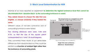 2- Black Level Determination for HDR
– Mantiuk et al. have reported an experiment to determine the highest luminance level that cannot be
discriminated from ‘absolute black’ as the surrounding luminance is varied.
– They asked viewers to choose the side that was
brighter, or choose randomly if they looked the
same.
– Different values of non-zero luminance and of
surrounding luminance were tested.
– Two viewing distances were used, 1.4m and
4.7m, so that the size of the square patch
corresponded to 6.1 and 1.8 visual degrees.
– They converted these results of just detectable
differences from absolute black so they could be
plotted as a function of ambient light rather than
the luminance of surrounding pixels.
The surround serves as a surrogate for an actual
image with average image luminance level.
Reference: 'Absolute Black’
Target: Non-zero Luminance
150
 