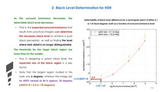 2- Black Level Determination for HDR
Detectability of black level differences for a rectangular patch of either 6.1
or 1.8 visual degrees, both as a function of surround luminance level
-2.4
L=0.1 nit
∆L=0.0039 nit
– As the surround luminance decreases, the
detectable black level decreases.
• That is, the expected surround luminance that
results from practical imagery can determine
the necessary black level to achieve a pure
black perception, as well as finding the level
where dark detail is no longer distinguishable.
– The thresholds for the larger black region are
lower than for the smaller.
• Thus in designing a system black level, the
expected size of the black region is a key
factor.
• Note that the largest region studied in this
work was 6 degrees, whereas the image size
for HDTV viewed at 3H is approx. 35 degrees
(UHDTV @ 1.5 H is ~70 degrees).
152
 