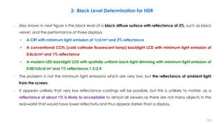 – Also shown in next figure is the black level of a black diffuse surface with reflectance of 3%, such as black
velvet, and the performance of three displays:
• A CRT with minimum light emission of 1cd/m² and 3% reflectance
• A conventional CCFL (cold cathode fluorescent lamp) backlight LCD with minimum light emission of
0.8cd/m² and 1% reflectance
• A modern LED-backlight LCD with spatially uniform back-light dimming with minimum light emission of
0.00163cd/m² and 1% reflectance.1.3/2.4
– The problem is not the minimum light emissions which are very low, but the reflectance of ambient light
from the screen.
– It appears unlikely that very low reflectance coatings will be possible, but this is unlikely to matter, as a
reflectance of about 1% is likely to acceptable to almost all viewers as there are not many objects in the
real-world that would have lower reflectivity and thus appear darker than a display.
2- Black Level Determination for HDR
153
 
