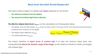 – How dark or black a region of a display can appear depends on two factors:
• the minimum emission from the display
• the amount of ambient light that is reflected
– The effective display black level, 𝑳𝒃𝒍𝒂𝒄𝒌, can be calculated, as in the equation below
• The display minimum light emission, 𝐿𝑚𝑖𝑛, known as dark current in the days of CRT, and meaning the lowest level of
luminance that comes out of the display
• The display screen reflectivity, 𝑅𝑑𝑖𝑠𝑝𝑙𝑎𝑦
• The ambient light level, 𝐸𝑎𝑚𝑏𝑖𝑒𝑛𝑡.
– The impact therefore of higher levels of ambient light is to raise the minimum black level, and
consequently to reduce the dynamic range of the image, as the maximum intensity is mostly unchanged
with ambient light.
𝐿𝑏𝑙𝑎𝑐𝑘 = 𝐿𝑚𝑖𝑛 +
𝑅𝑑𝑖𝑠𝑝𝑙𝑎𝑦 × 𝐸𝑎𝑚𝑏𝑖𝑒𝑛𝑡
𝜋
Black level: How Dark Should Displays Be?
Ultra High Definition Video Formats and Standardisation, Mike Nilsson
155
 