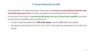 3- Viewer Preferences for HDR
– Another approach for determining system black level is to not base it on psychophysical detection tasks
with abstract geometric stimuli, but rather use preferences while viewing more natural imagery.
– A more recent study using an experimental HDR display with very low black level capability found levels
near its minimum capability, which was 0.004 cd/m².
• In order to meet the preferences of 90% of the viewers, a level of 0.005 cd/m² was needed.
• The typical current black level LCD TVs of 0.1 cd/m² would meet the preferences of only half of the
viewers.
156
 