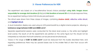 3- Viewer Preferences for HDR
– The experiment was based on a two-alternative forced choice paradigm using static images shown
sequentially for average shot durations (2-5 s) and trial durations of around 20 s to include response times,
for an experiment lasting a total of 40 minutes per participant.
– The stimuli were drawn from three classes of images, containing shadow detail, reflective white stimuli,
and highlight stimuli.
– A dual modulation display was used using an LCD panel backlit by a digital cinema projector, allowing a
luminance range between 0.004 and 20000 cd/m².
– Separate experimental sessions were conducted for the black level scenes vs. the white and highlight
level scenes; the results of all the experiments are plotted on the same figure but this should not be
interpreted as indication that both extremes can be perceived simultaneously.
– Values in the range of 0.001 to 0.005 cd/m² could be deduced from the studies described here, and
regarding preferences there may be upward biases due to the smaller field of view than occurs with
UHDTV.
159
 