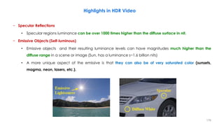 − Specular Reflections
• Specular regions luminance can be over 1000 times higher than the diffuse surface in nit.
− Emissive Objects (Self-luminous)
• Emissive objects and their resulting luminance levels can have magnitudes much higher than the
diffuse range in a scene or image (Sun, has a luminance s~1.6 billion nits)
• A more unique aspect of the emissive is that they can also be of very saturated color (sunsets,
magma, neon, lasers, etc.).
Highlights in HDR Video
176
 