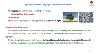 System White and Highlight Level Determination
– Most scenes can be broken down into two key ranges:
• Object’s Diffuse Reflectances
• Highlights
– Some scenes would defy such categorization, e.g. fireworks at night.
Object’s Diffuse Reflectances
– The object’s reflectance is important to convey its shape due to shading and other features, and the
visual system has strong ability to discount the illuminant to be able to estimate the reflectance.
Highlights
– The human ability to perceive both types of highlights (Specular Reflections and Emissives (Self-luminous))
is much less accurate and less computationally sophisticated as the ability perceive reflectances.
177
 