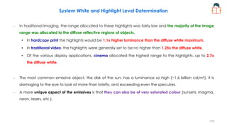 System White and Highlight Level Determination
– In traditional imaging, the range allocated to these highlights was fairly low and the majority of the image
range was allocated to the diffuse reflective regions of objects.
• In hardcopy print the highlights would be 1.1x higher luminance than the diffuse white maximum.
• In traditional video, the highlights were generally set to be no higher than 1.25x the diffuse white.
• Of the various display applications, cinema allocated the highest range to the highlights, up to 2.7x
the diffuse white.
– The most common emissive object, the disk of the sun, has a luminance so high (~1.6 billion cd/m²), it is
damaging to the eye to look at more than briefly, and exceeding even the speculars.
– A more unique aspect of the emissives is that they can also be of very saturated colour (sunsets, magma,
neon, lasers, etc.).
178
 
