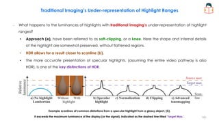 – What happens to the luminances of highlights with traditional imaging’s under-representation of highlight
ranges?
• Approach (e), have been referred to as soft-clipping, or a knee. Here the shape and internal details
of the highlight are somewhat preserved, without flattened regions.
• HDR allows for a result closer to scanline (b).
• The more accurate presentation of specular highlights, (assuming the entire video pathway is also
HDR), is one of the key distinctions of HDR.
Example scanlines of common distortions from a specular highlight from a glossy object, (b).
It exceeds the maximum luminance of the display (or the signal), indicated as the dashed line titled ‘Target Max.’.
Traditional Imaging’s Under-representation of Highlight Ranges
181
 
