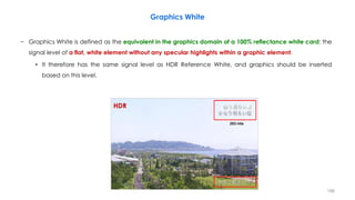 Graphics White
− Graphics White is defined as the equivalent in the graphics domain of a 100% reflectance white card: the
signal level of a flat, white element without any specular highlights within a graphic element.
• It therefore has the same signal level as HDR Reference White, and graphics should be inserted
based on this level.
203 nits
HDR
186
 
