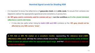 − It is important to know the reflectance of greyscale charts and white cards, to ensure that cameras are
aligned to deliver the appropriate signal level and consistency in production.
− An 18% grey card is commonly used for camera set-up in non-live workflows as it is the closest standard
reflectance card to skin tones.
• It may also be useful when trying to match SDR and HDR cameras as the 18% grey should not be
affected by any SDR camera “knee”.
Nominal Signal Levels for Shading HDR
194
A 75% HLG or 58% PQ marker on a waveform monitor, representing the reference level (100%
reflectance white card), will help the camera shader ensure that objects placed at the center of interest
within a scene are placed within the appropriate signal range, and that sufficient headroom is reserved
for specular highlights.
 