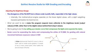 Adjusting the Brightness Range:
− The divergence of the PQ EOTF from a linear scale is pretty hefty, especially in the high values.
• Internally, the mathematical engine operates on the linear digital values, with a slight weighting
towards optimization for Gamma 2.4.
− What we want to do is make the program respond more uniformly to the brightness levels (output
values) of HDR, rather than to the digital values behind them (input values).
− We’re going to do this by setting up a bezier curve that compresses the lights and expands the darks.
− Bezier curve for expanding the darks and compressing the whites of ST.2084, for grading with natural
movement between exposure values in HDR
DaVinci Resolve Studio for HDR Grading and Encoding
A Bézier (pronounced "bez-E-A") curve is a line or
"path" used to create vector graphics. It consists
of two or more control points, which define the
size and shape of the line.
199
 