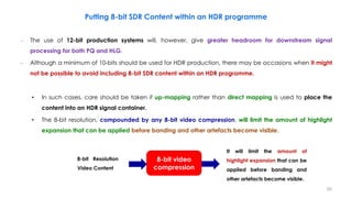 Putting 8-bit SDR Content within an HDR programme
– The use of 12-bit production systems will, however, give greater headroom for downstream signal
processing for both PQ and HLG.
– Although a minimum of 10-bits should be used for HDR production, there may be occasions when it might
not be possible to avoid including 8-bit SDR content within an HDR programme.
• In such cases, care should be taken if up-mapping rather than direct mapping is used to place the
content into an HDR signal container.
• The 8-bit resolution, compounded by any 8-bit video compression, will limit the amount of highlight
expansion that can be applied before banding and other artefacts become visible.
8-bit video
compression
8-bit Resolution
Video Content
It will limit the amount of
highlight expansion that can be
applied before banding and
other artefacts become visible.
20
 
