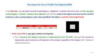 2. For HLG only, the user black level lift control (legacy “brightness” control) is first set to zero and the user gain
control (legacy “contrast” control) is then adjusted such that the center of the Higher level area has the nominal
luminance value corresponding to code value specified in the table (⇒ contrast control adjustment);
• In the case of PQ, a user gain control is not required.
 This is because the display luminance is determined by the PQ EOTF, although the maximum
displayable peak luminance will depend on the design capability of the display (the “maximum
rated luminance”).
Procedure for Use of PLUGE Test Signals (HDR)
219
Parameter values, for HDR 10-bit digital value 12-bit digital value
Higher level 399 1596
 