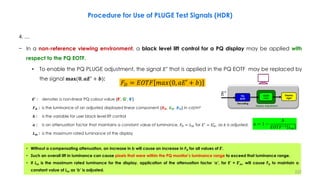 4. …
− In a non-reference viewing environment, a black level lift control for a PQ display may be applied with
respect to the PQ EOTF.
• To enable the PQ PLUGE adjustment, the signal 𝐸′
that is applied in the PQ EOTF may be replaced by
the signal 𝐦𝐚𝐱(𝟎, 𝒂𝑬′
+ 𝒃):
𝑬′ : denotes a non-linear PQ colour value {R', G', B'}
𝑭𝑫 : is the luminance of an adjusted displayed linear component {𝑹𝑫, 𝑮𝑫, 𝑩𝑫} in cd/m²
𝒃 : is the variable for user black level lift control
𝒂 : is an attenuation factor that maintains a constant value of luminance, 𝐹𝐷 = 𝐿𝑚 for 𝐸′ = 𝐸𝑚
′ , as 𝑏 is adjusted:
𝑳𝒎 : is the maximum rated luminance of the display
Procedure for Use of PLUGE Test Signals (HDR)
𝐹𝐷 = 𝐸𝑂𝑇𝐹 𝑚𝑎𝑥(0, 𝑎𝐸′ + 𝑏)
𝑎 = 1 −
𝑏
𝐸𝑂𝑇𝐹−1 𝐿𝑚
• Without a compensating attenuation, an increase in b will cause an increase in FD for all values of E'.
• Such an overall lift in luminance can cause pixels that were within the PQ monitor’s luminance range to exceed that luminance range.
• If Lm is the maximum rated luminance for the display, application of the attenuation factor ‘a’, for E' = E'm, will cause FD to maintain a
constant value of Lm as ‘b’ is adjusted. 222
Display
Light
Display Adjustment
OOTF
Adjust
PQ
EOTF
Decoding
𝐸′
 