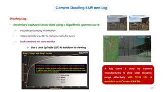 226
Camera Shooting RAW and Log
Shooting Log:
− Maximizes captured sensor data using a logarithmic gamma curve
• Includes processing information
• Video formats specific to camera manufacturers
• Looks washed out on a monitor
 Use a Look Up Table (LUT) to transform for viewing
S-Log1 up to a 1000% dynamic range compared to the traditional REC709.
S-Log2 up to a 1500% dynamic range compared to the traditional REC709.
S-Log3 up to a 1500% dynamic range compared to the traditional REC709.
S-Log3 has more detail in the shadows, while extending the dynamic range
between mid-tones and highlights.
A log curve is used by camera
manufacturers to store wide dynamic
range effectively with 12-16 bits or
resolution as a Camera RAW file.
 