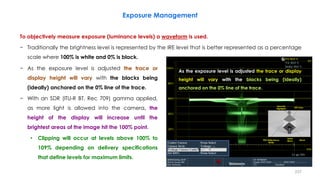 Exposure Management
To objectively measure exposure (luminance levels) a waveform is used.
− Traditionally the brightness level is represented by the IRE level that is better represented as a percentage
scale where 100% is white and 0% is black.
237
− As the exposure level is adjusted the trace or
display height will vary with the blacks being
(ideally) anchored on the 0% line of the trace.
− With an SDR (ITU-R BT. Rec 709) gamma applied,
as more light is allowed into the camera, the
height of the display will increase until the
brightest areas of the image hit the 100% point.
• Clipping will occur at levels above 100% to
109% depending on delivery specifications
that define levels for maximum limits.
As the exposure level is adjusted the trace or display
height will vary with the blacks being (ideally)
anchored on the 0% line of the trace.
Specular
Highlights
18% Grey
90% Reflectance
White
Super
Black Black
 