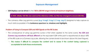 − SDR Displays can be driven to the 100 to 200 Nit range in terms of maximum brightness.
− The cameras utilize Log gamma curves (e.g. S-Log2, S-Log 3, C-Log, Log C) designed to help capture as
much data as possible in the luminance spectrum i.e. shadows and highlights.
Problem of Trying to Compare SDR and HDR Signals on the IRE Scales
− The consequence of using Log gamma curves is that when applied to the same scene, the SDR and
Camera Log waveforms will look different as the equivalent SDR white point is repositioned at about 60%
of the IRE scale on a Camera Log scale, allowing the camera levels to be shown above this (next fiagure).
• This makes it difficult to compare the content and to assess if the content being captured is
acceptable for both those environments.
Exposure Management
238
In HDR, initially 100 Nits was used as the reference white, but this has changed to around 203 Nits.
 