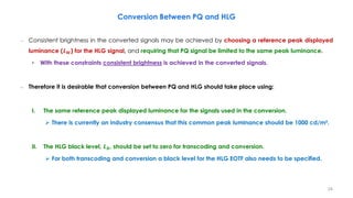 – Consistent brightness in the converted signals may be achieved by choosing a reference peak displayed
luminance (𝑳𝑾) for the HLG signal, and requiring that PQ signal be limited to the same peak luminance.
• With these constraints consistent brightness is achieved in the converted signals.
– Therefore it is desirable that conversion between PQ and HLG should take place using:
I. The same reference peak displayed luminance for the signals used in the conversion.
 There is currently an industry consensus that this common peak luminance should be 1000 cd/m².
II. The HLG black level, 𝑳𝑩, should be set to zero for transcoding and conversion.
 For both transcoding and conversion a black level for the HLG EOTF also needs to be specified.
Conversion Between PQ and HLG
24
 