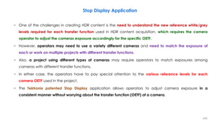 Stop Display Application
− One of the challenges in creating HDR content is the need to understand the new reference white/grey
levels required for each transfer function used in HDR content acquisition, which requires the camera
operator to adjust the cameras exposure accordingly for the specific OETF.
− However, operators may need to use a variety different cameras and need to match the exposure of
each or work on multiple projects with different transfer functions.
− Also, a project using different types of cameras may require operators to match exposures among
cameras with different transfer functions.
− In either case, the operators have to pay special attention to the various reference levels for each
camera OETF used in the project.
− The Tektronix patented Stop Display application allows operators to adjust camera exposure in a
consistent manner without worrying about the transfer function (OETF) of a camera.
240
 