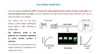 Stop Display Application
− The Stop Display reverses the OETF to convert the video signal from the camera to linear scene light with
internal integrated look up table, and then represents the light level as log2 (stops) waveform with over 16
stops of range in one display.
241
− The vertical axis on the Stop
Display is either "Stops" referring to
scene light or "Nits" referring to
display light.
− The reference levels in the
graticule are consistent regardless
of which transfer function is
selected.
− The selection of scene reference or
display reference is available in the
application menu.
Stop Display
Video Signal
Scene Light Display Light
EOTF
OETF
Code Value
Code
Value
Display
Light
(Nits)
Scene Light (Stops)
 