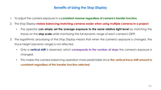 Benefits of Using the Stop Display
1. To adjust the camera exposure in a consistent manner regardless of camera's transfer function.
2. The Stop Display makes balancing/matching cameras easier when using multiple cameras in a project.
• The operator can simply set the average exposure to the same relative light level by matching the
traces on the stop scale while monitoring the full dynamic range of each camera's OETF.
3. The logarithmic processing of the Stop Display means that when the camera's exposure is changed, the
trace height (dynamic range) is not affected.
• Only a vertical shift is observed, which corresponds to the number of stops the camera's exposure is
changed.
• This makes the camera balancing operation more predictable since the vertical trace shift amount is
consistent regardless of the transfer function selected.
245
 