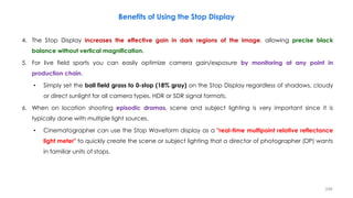 Benefits of Using the Stop Display
4. The Stop Display increases the effective gain in dark regions of the image, allowing precise black
balance without vertical magnification.
5. For live field sports you can easily optimize camera gain/exposure by monitoring at any point in
production chain.
• Simply set the ball field grass to 0-stop (18% gray) on the Stop Display regardless of shadows, cloudy
or direct sunlight for all camera types, HDR or SDR signal formats.
6. When on location shooting episodic dramas, scene and subject lighting is very important since it is
typically done with multiple light sources.
• Cinematographer can use the Stop Waveform display as a "real-time multipoint relative reflectance
light meter" to quickly create the scene or subject lighting that a director of photographer (DP) wants
in familiar units of stops.
246
 