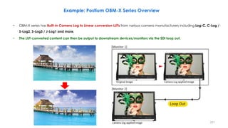 − OBM-X series has Built-in Camera Log to Linear conversion LUTs from various camera manufacturers including Log-C, C-Log /
S-Log2, S-Log3 / J-Log1 and more.
− The LUT-converted content can then be output to downstream devices/monitors via the SDI loop out.
Example: Postium OBM-X Series Overview
251
 