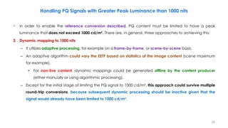 Handling PQ Signals with Greater Peak Luminance than 1000 nits
− In order to enable the reference conversion described, PQ content must be limited to have a peak
luminance that does not exceed 1000 cd/m². There are, in general, three approaches to achieving this:
3. Dynamic mapping to 1000 nits
– It utilizes adaptive processing, for example on a frame-by-frame, or scene-by-scene basis.
– An adaptive algorithm could vary the EETF based on statistics of the image content (scene maximum
for example).
• For non-live content, dynamic mappings could be generated offline by the content producer
(either manually or using algorithmic processing).
– Except for the initial stage of limiting the PQ signal to 1000 cd/m², this approach could survive multiple
round-trip conversions, because subsequent dynamic processing should be inactive given that the
signal would already have been limited to 1000 cd/m².
28
 