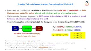 Possible Colour Differences when Converting from PQ to HLG
– In principle, the conversion of PQ images to HLG could give rise to hue shifts or desaturation on bright
highly saturated areas of the picture, although such effects are believed to be rare in practice.
– Mathematically, this arises because the OOTF applied in the display for HLG is a function of overall
luminance rather than identical functions of R, G, and B.
– Consider the equations for luminance in both the display and scene domains along with the EOTF for HLG:
𝒀𝑫 = 𝟎. 𝟐𝟔𝟐𝟕𝑹𝑫 + 𝟎. 𝟔𝟕𝟖𝟎𝑮𝑫 + 𝟎. 𝟎𝟓𝟗𝟑𝑩𝑫
𝒀𝒔 = 𝟎. 𝟐𝟔𝟐𝟕𝑹𝒔 + 𝟎. 𝟔𝟕𝟖𝟎𝑮𝒔 + 𝟎. 𝟎𝟓𝟗𝟑𝑩𝒔
𝑹𝑫 = 𝛂𝒀𝑺
𝜸−𝟏
𝑹𝑺
𝑮𝑫 = 𝛂𝒀𝑺
𝜸−𝟏
𝑮𝑺
𝑩𝑫 = 𝛂𝒀𝑺
𝜸−𝟏
𝑩𝑺
𝑭𝑫: luminance of a displayed linear component {𝑅𝐷, 𝐺𝐷, or 𝐵𝐷}, in cd/m²
𝑬: signal for each colour component {𝑅𝑆, 𝐺𝑆, 𝐵𝑆} proportional to scene linear light and scaled by camera exposure, normalized to the range [0:1].
𝜶 : user adjustment for the luminance of the display, commonly known in the past as a “contrast control”.
• It represents 𝑳𝑾, the nominal peak luminance of a display for achromatic pixels in cd/m².
𝜸 : is an exponent, which varies depending on 𝐿𝑊, and which is equal to 1.2 at the nominal display peak luminance of 1000 cd/m²
𝑭𝑫 = 𝑶𝑶𝑻𝑭 𝑬 = 𝛂𝒀𝑺
𝜸−𝟏
𝑬
PQ
Signal
HLG
Signal
Converter
Hue shifts or desaturation on bright highly
saturated areas of the picture
31
 