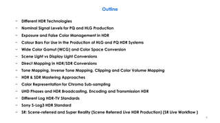 − Different HDR Technologies
− Nominal Signal Levels for PQ and HLG Production
− Exposure and False Color Management in HDR
− Colour Bars For Use in the Production of HLG and PQ HDR Systems
− Wide Color Gamut (WCG) and Color Space Conversion
− Scene Light vs Display Light Conversions
− Direct Mapping in HDR/SDR Conversions
− Tone Mapping, Inverse Tone Mapping, Clipping and Color Volume Mapping
− HDR & SDR Mastering Approaches
− Color Representation for Chroma Sub-sampling
− UHD Phases and HDR Broadcasting, Encoding and Transmission HDR
− Different Log HDR-TV Standards
− Sony S-Log3 HDR Standard
− SR: Scene-referred and Super Reality (Scene Referred Live HDR Production) (SR Live Workflow )
Outline
4
 