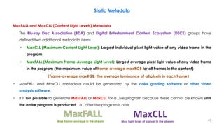 Static Metadata
MaxFALL and MaxCLL (Content Light Levels) Metadata
– The Blu-ray Disc Association (BDA) and Digital Entertainment Content Ecosystem (DECE) groups have
defined two additional metadata items
• MaxCLL (Maximum Content Light Level): Largest individual pixel light value of any video frame in the
program
• MaxFALL (Maximum Frame-Average Light Level): Largest average pixel light value of any video frame
in the program (the maximum value of frame-average maxRGB for all frames in the content)
(Frame-average maxRGB: The average luminance of all pixels in each frame)
− MaxFALL and MaxCLL metadata could be generated by the color grading software or other video
analysis software.
− It is not possible to generate MaxFALL or MaxCLL for a Live program because these cannot be known until
the entire program is produced, i.e., after the program is over.
Max frame-average in the stream Max light level of a pixel in the stream 42
 