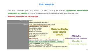 – The HEVC standard (Rec. ITU-T H.265 | ISO/IEC 23008-2) will specify Supplemental Enhancement
Information (SEI) message to assist in processes related to decoding, display or other purposes.
– Metadata is carried in the (SEI) message.
Static Metadata
Max frame-average in the stream
Max light level of a pixel in the stream
43
 