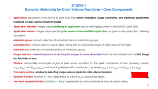 − Application: document in the SMPTE ST 2094 suite that define metadata, usage constraints, and additional parameters
related to a color volume transform model.
− Application identifier: integer value identifying an application and its defining document in the SMPTE ST 2094 suite.
− Application version: integer value specifying the version of the identified application, as given in the application's defining
document.
− Metadata group: named collection of metadata items or metadata groups
− Metadata item: named value of a given type, along with an associated range of valid values of that type
− Metadata set: collection of metadata items or metadata groups
− Image essence: ordered sequence of rectangular images of same dimensions that can be indexed and the first image
has the index of zero.
− Window: axis-parallel rectangular region in pixel space specified by the pixel coordinates of two opposing corners,
(𝑥𝑚𝑖𝑛, 𝑦𝑚𝑖𝑛) and (𝑥𝑚𝑎𝑥, 𝑦𝑚𝑎𝑥), and including all pixels with coordinate (𝑥, 𝑦), where 𝑥𝑚𝑖𝑛 ≤ 𝑥 ≤ 𝑥𝑚𝑎𝑥, and 𝑦𝑚𝑖𝑛 ≤ 𝑦 ≤ 𝑦𝑚𝑎𝑥.
− Processing window: window for selecting image essence pixels for color volume transform.
− Sampled function: function 𝒚 = 𝒇(𝒙) represented as a list of 𝑥𝑖, 𝑦𝑖 input/output pairs.
− Two-input sampled function: function 𝒛 = 𝒇(𝒙, 𝒚) represented as a two-dimensional array of output values.
ST 2094-1
Dynamic Metadata for Color Volume Transform – Core Components
49
 